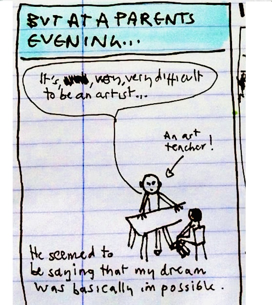 But at a parent’s evening… “It’s very, very difficult to be an artist” said an art teacher (!). He seemed to be saying that my dream was basically impossible.