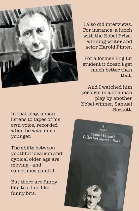 A spread from A Speccy Man Has a Breakdown, FT pink background. Top left: a monochrome portrait of Harold Pinter, drawn by the author. Right of the portrait: “I also did interviews. For instance: a lunch with the Nobel Prize-winning writer and actor Harold Pinter. For a former Eng Lit student it doesn’t get much better than that. And I watched him perform in a one-man play by another Nobel-winner, Samuel Beckett.” Bottom right: a drawing of the cover of Samuel Beckett: Collected Shorter Plays. Bottom left text: “In that play, a man listens to tapes of his own voice, recorded when he was much younger. The shifts between youthful idealism and cynical older age are moving - and sometimes painful. But there are funny bits too. I do like funny bits.”