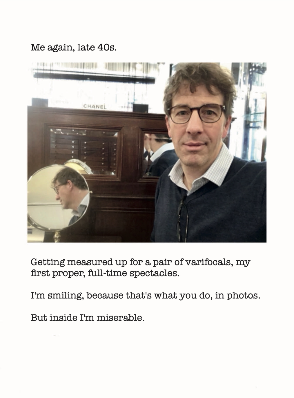 Me again, late 40s.
Getting measured up for a pair of varifocals, my first proper, full-time spectacles.
I'm smiling, because that's what you do, in photos.
But inside I'm miserable.