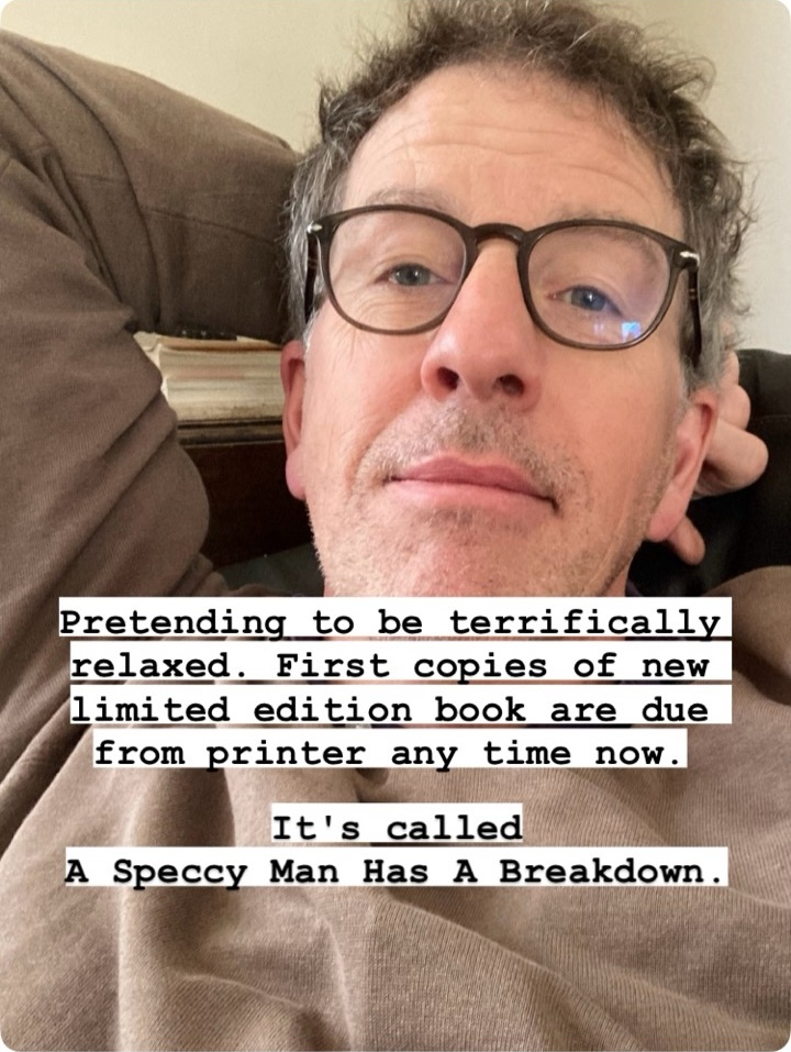 Pretending to be terrifically relaxed. First copies of new limited edition book are due
from printer any time now.
It's called
A Speccy Man Has A Breakdown.